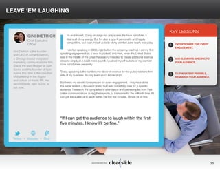 LEAVE ‘EM LAUGHING 
’m an introvert. Going on stage not only scares the heck out of me, it 
drains all of my energy. But I’m also a type A personality and hugely 
competitive, so I push myself outside of my comfort zone nearly every day. 
I started speaking in 2008, right before the economy crashed. I did my first 
speaking engagement as a favor to a client, and then, when the United States 
was in the middle of the Great Recession, I needed to create additional revenue 
streams simply so I could make payroll. I pushed myself outside of my comfort 
zone out of sheer necessity. 
Today, speaking is the number one driver of revenue for the public relations firm 
side of my business. So, my team won’t let me stop! 
But here’s my secret: I overprepare for every engagement. I may have done 
the same speech a thousand times, but I add something new for a specific 
audience, I research the companies in attendance and use examples from their 
online communications during the keynote, or I rehearse for the millionth time. If I 
can get the audience to laugh within the first five minutes, I know I’ll be fine. 
KEY LESSONS 
1 
2 
3 
OVERPREPARE FOR EVERY 
ENGAGEMENT. 
ADD ELEMENTS SPECIFIC TO 
YOUR AUDIENCE. 
TO THE EXTENT POSSIBLE, 
RESEARCH YOUR AUDIENCE. 
“If I can get the audience to laugh within the first 
five minutes, I know I’ll be fine.” 
Sponsored by: 35 
GINI DIETRICH 
Chief Executive 
Officer 
Gini Dietrich is the founder 
and CEO of Arment Dietrich, 
a Chicago-based integrated 
marketing communications firm. 
She is the lead blogger at Spin 
Sucks and the founder of Spin 
Sucks Pro. She is the coauthor 
of Marketing in the Round 
and cohost of Inside PR. Her 
second book, Spin Sucks, is 
out now. 
b 
Twitter I Website I Blog 
I 
 