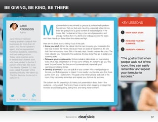 BE GIVING, BE KIND, BE THERE 
y presentations are primarily to groups of professional speakers. 
Sometimes, that can feel quite daunting, especially when I know 
there are going to be a good number of seasoned pros in the 
house. But I’ve learned a thing or two about preparation and 
pre-gig mantras from my clients and colleagues over the years, 
and I lean heavily on those when the stakes are high. 
Here are my three tips for hitting it out of the park: 
• Know your stuff. When the rubber hits the road, knowing your material is the 
best way to ease the nerves. Because I have 20 years of experience, it’s rare 
that I feel nervous any more. But in the early days, I would prepare like crazy. The 
more relevant your material to the audience, the less likely they are to judge your 
speaking style. 
• Rehearse your key elements. Victoria Labalme talks about not memorizing 
every bit of your presentation or it may come off false. It’s better to get your key 
parts “in your bones” (so they sound conversational), especially your 
opening and closing stories. 
• Develop a formula. If you can pull all of your content into a neat package or 
formula, you’ll allow people to digest it more easily. Lou Heckler says that three 
points work, and I believe him. The goal is that when people walk out of the 
room, they can easily remember and repeat your formula for success. 
The bottom line for preparing is to make your presentation about them—the 
audience—not yourself. That’s why I have a mantra when stepping on stage that 
revolves around being giving, being kind, and being there for them. 
KEY LESSONS 
1 
2 
3 
KNOW YOUR STUFF. 
REHEARSE YOUR KEY 
ELEMENTS. 
DEVELOP A FORMULA. 
“The goal is that when 
people walk out of the 
room, they can easily 
remember and repeat 
your formula for 
success.” 
Sponsored by: 37 
JANE 
ATKINSON 
Author 
Jane Atkinson has been 
helping speakers catapult their 
businesses for more than 20 
years. As a former speaker’s 
agent, she has represented 
numerous speakers, celebrities, 
and best-selling authors. 
Today, Jane coaches some 
of the industry’s hottest stars, 
who have vaulted to the top 3 
percent of the field. Her book, 
The Wealthy Speaker 2.0, has 
been called “the bible” of the 
speaking industry. Her follow-up, 
The Epic Keynote, is due out in 
early 2014. 
b 
Twitter I Website I Blog 
M 
 