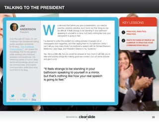 TALKING TO THE PRESIDENT 
e all know that before you give a presentation, you need to 
practice, practice, practice, but it turns out that doing so can 
be difficult. It feels strange to be standing in your bathroom 
speaking to yourself in a mirror, but that’s nothing like how your 
real speech is going to feel. 
I’ve learned to solve this problem by cutting pictures of people out of 
newspapers and magazines, and then taping them to my bathroom mirror. I 
can’t tell you how many times I’ve practiced a speech with Sir Richard Branson, 
Madonna, Lady Gaga, and President Obama in my “audience.” 
Yes, this is a little silly, but you would be amazed at how much it will help you to 
relax and practice things like making good eye contact. Cut out some pictures 
and give it a try! 
KEY LESSONS 
1 
2 
PRACTICE, PRACTICE, 
PRACTICE. 
PASTE PICTURES OF PEOPLE ON 
A MIRROR TO PRACTICE YOUR 
COMMUNICATION SKILLS. 
“It feels strange to be standing in your 
bathroom speaking to yourself in a mirror, 
but that’s nothing like how your real speech 
is going to feel.” 
Sponsored by: 39 
JIM 
ANDERSON 
President 
Over the past 25 years, Dr. Jim 
Anderson has transformed failing 
public speakers worldwide. 
In his blog, “The Accidental 
Communicator”, Jim shares the 
knowledge that he has gained 
while working with individual 
speakers and audiences. His 
refreshing sense of humor, deep 
technical knowledge about how 
we communicate, and superb 
communication skills drive what 
you’ll find in his blog. 
b 
Twitter I Website I Blog 
W 
 
