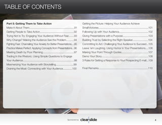 Part 5: Getting Them to Take Action 
Make It About Them...............................................................91 
Getting People to Take Action................................................92 
Trying Not to Try: Engaging Your Audience Without Fear........93 
Why Change? Making the Audience See the Problem...........94 
Fighting Fear: Channeling Your Anxiety for Better Presentations....95 
Practice Makes Perfect: Applying Concepts from Presentations...96 
Meeting Death by Poor Planning............................................97 
Trading In the Rhetoric: Using Simple Questions to Engage 
Your Audience........................................................................98 
Mesmerizing Your Audience with Storytelling.........................99 
Draining the Moat: Connecting with Your Audience.............100 
Sponsored by: 4 
TABLE OF CONTENTS 
Getting the Picture: Helping Your Audience Achieve 
Small Victories......................................................................101 
Following Up with Your Audience.........................................102 
Giving Presentations with a Purpose....................................103 
Building Trust by Selecting the Right Speaker......................104 
Committing to Act: Challenging Your Audience to Succeed...105 
Leave ‘em Laughing: Using Humor in Your Presentations....106 
Making Your Point Through Quotes.....................................107 
Demo Your Story..................................................................108 
3 Rules for Getting a Response to Your Prospecting E-mail...109 
Final Remarks...................................................................110 
 