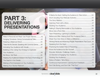 Sponsored by: 42 
PART 3: 
DELIVERING 
PRESENTATIONS 
Make It Personal and Real: Use Proper Names...........43 
Dodging Tomatoes: Giving Conversational Talks...........44 
Keeping a Balanced Stool..........................................45 
There Are No Secrets: Speaking with Common Sense.......46 
Animating Your Audience with Visuals.............................47 
Building a Fire: Using Your Energy to Captivate 
Your Audience..............................................................48 
Be Brave, Get Real......................................................49 
Keeping Your Audience’s Interest in the Face of Technology..50 
The Deal Is in the Details..............................................51 
Making a First Impression on Your Audience.................52 
Making Your Stories Relevant.......................................53 
X Marks the Spot: Getting the Audience to Take Action...........54 
Short-circuiting Your Reticular Activator....................................55 
The Story Matters....................................................................56 
Catching Them with a Story......................................................57 
Hooking Your Audience............................................................58 
Nailing It: Staying Memorable to Your Audience.......................59 
Move Like a Rock Star..............................................................60 
Team Presenting: Lightning in a Bottle......................................61 
Before and After: Making Sure Your Audience Gets It...............62 
Share Your Own Story to Make a Difference.............................63 
Winning Friends and Influencing People: Presentations That Count...64 
Speaking from the Heart...........................................................65 
Practicing the Golden Rule of Presenting..................................66 
Know the Audience but Be Yourself..........................................67 
Educate, Motivate, Challenge, Inspire.......................................68 
3.5 Secrets to Engaging Your Audience....................................69 
Hooking Your Audience.............................................................70 
Solve a Problem. Tell a Story.....................................................71 
Continuous Improvement: Learning from Feedback.................72 
Don’t Be Boring, and Don’t Be “That Guy”...............................73 
 