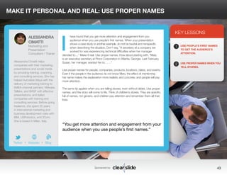 MAKE IT PERSONAL AND REAL: USE PROPER NAMES 
have found that you get more attention and engagement from you 
audience when you use people’s first names. When your presentation 
shows a case study or another example, do not be neutral and nonspecific 
when describing the situation. Don’t say, “A secretary at a company we 
worked for was experiencing technical difficulties when her manager 
decided to....” Make it real: Use proper names. How about starting with, “Mary 
is an executive secretary at Pinco Corporation in Atlanta, Georgia. Last February, 
Susan, her manager, wanted her to . . . .” 
Use proper names for people, companies, products, locations, dates, and events. 
Even if the people in the audience do not know Mary, the effect of mentioning 
her name makes the explanation more realistic and concrete, and people will pay 
more attention. 
The same tip applies when you are telling stories, even without slides. Use proper 
names, and the story will come to life. Think of children’s stories. They are specific, 
full of names, not generic, and children pay attention and remember them all their 
lives. 
KEY LESSONS 
1 
2 
USE PEOPLE’S FIRST NAMES 
TO GET THE AUDIENCE’S 
ATTENTION. 
USE PROPER NAMES WHEN YOU 
TELL STORIES. 
“You get more attention and engagement from your 
audience when you use people’s first names.” 
Sponsored by: 43 
ALESSANDRA 
CIMATTI 
Marketing and 
Presentation 
Consultant / Trainer 
Alessandra Cimatti helps 
companies with their marketing, 
presentations and social media 
by providing training, coaching, 
and consulting services. She has 
helped Autodesk Maya with the 
delivery of marketing training to 
EMEA channel partners; VMware, 
Tellabs, and BASF with effective 
presentations; and Italian 
companies with training and 
consulting services. Before going 
freelance, she spent 25 years 
in international marketing and 
business development roles with 
IBM, USRobotics, and 3Com. 
She is based in Milan, Italy. 
b 
Twitter I Website I Blog 
I 
 