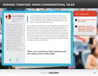 DODGING TOMATOES: GIVING CONVERSATIONAL TALKS 
always try to get to know my audience beforehand. I’ll walk around, 
introduce myself, talk to them for a bit, and thank them for coming in. 
This small gesture turns scary strangers into new friends, and it helps 
me be more natural on stage. Sometimes, this pretalk activity can also 
help me increase engagement and turnout. 
At one conference I spoke at last year, I was faced with a small turnout for the 
last presentation of the day. Out of about 75 available seats, maybe five or six 
people had sat down. To make matters worse, they were all sitting far away 
from each other. When you’re presenting, there’s nothing worse than seeing a 
sea of empty seats (except perhaps having to dodge tomatoes—but then you 
at least get a workout!). I walked around, got to know them, and kindly asked 
if they could sit close to the front, as the crowd was so small. I started to give 
a more conversational talk just for them, but when others saw that they were 
up close and engaged, new people joined. By the end, two-thirds of the seats 
were filled, and I got great testimonials! 
KEY LESSONS 
1 
2 
GET TO KNOW YOUR AUDIENCE 
BEFOREHAND. 
WHEN GIVING A TALK TO A 
SMALL GROUP, HAVE AUDIENCE 
MEMBERS SIT TOGETHER AT 
THE FRONT OF THE ROOM. 
“When you’re presenting, there’s nothing worse 
than seeing a sea of empty seats.” 
Sponsored by: 44 
ALEX CEQUEA 
Owner and Editor in 
Chief of iPhone Life 
Magazine 
Alex Cequea is the editor in 
chief of iPhone Life and owner 
of Mango Life Media. Alex has 
presented to audiences small 
and large and placed in the top 
200 speakers worldwide in the 
2011 Toastmasters International 
Inspirational Speech Contest. 
In June 2013, he attempted 
to break the Guinness World 
Record for Longest Speech 
Marathon by giving back-to-back 
presentations for 37 hours 
straight. His work and projects 
have been featured on 
TIME.com, Discovery Tech, 
NBC, ABC, Univision, and CBS. 
Twitter I Website 
I 
 