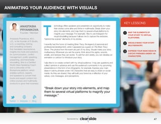 ANIMATING YOUR AUDIENCE WITH VISUALS 
echnology offers speakers and presenters an opportunity to make 
their stories come alive and thrive in multimedia. Break down your 
story into elements, and map them to several virtual platforms to 
magnify your message. For example, I like to use Instagram for 
visual storytelling because it allows me to capture the exclusive, 
“behind-the-scenes” elements of my stories. 
I recently had the honor of meeting Brian Tracy, the legend of personal and 
professional development, when I appeared as a guest on The Brian Tracy 
Show. The photos from the event are part of my story. Visuals make your story 
multisensory. Whenever you set the scene, think about the sights, sounds, 
smells, and textures they can evoke. To add fun and variety, you can develop an 
animation or cartoon to introduce your story. 
I also like to co-create content with my virtual audience. I may ask questions and 
collect opinions in advance and use the audience’s comments in my upcoming 
presentations in the form of an infographic, for example. Express your main 
ideas in catchy phrases under 140 characters that are easy to share on social 
media. As they are shared, they will build your brand as a reflection of your 
values, core messages, and perceptions. 
KEY LESSONS 
1 
2 
3 
MAP THE ELEMENTS OF 
YOUR STORY TO VIRTUAL 
PLATFORMS. 
VISUALS MAKE YOUR STORY 
MULTISENSORY. 
EXPRESS YOUR MAIN IDEAS IN 
CATCHY PHRASES UNDER 140 
CHARACTERS. 
“Break down your story into elements, and map 
them to several virtual platforms to magnify your 
message.” 
Sponsored by: 47 
ANASTASIA 
PRYANIKOVA 
Founder / Member 
Anastasia Pryanikova, M.A., 
J.D., is the founder of E-Studio, 
LLC, a coaching, training, 
and consulting company 
that translates neuroscience 
insights into tools and solutions 
for communication, conflict 
management, public speaking, 
presenting, and transmedia 
storytelling. She is a Certified 
World Class Speaking Coach 
and a cofounder of the 
Bookphoria platform, which 
enables authors, experts, 
and speakers to convert their 
books and expert content into 
online courses and multimedia 
products to grow their business. 
b 
Twitter I Website I Blog 
T 
 
