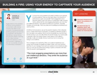 BUILDING A FIRE: USING YOUR ENERGY TO CAPTIVATE YOUR AUDIENCE 
ou know how some speakers just radiate confidence and captivate 
an entire audience? Have you ever been drawn in by that kind of 
performance or given one yourself? That’s engagement. As an 
executive speech coach and owner of a presentation skills company, 
I tell my clients that the most engaging presentations are more than 
just intellectual aerobics. They enlist the audience at a gut level—physically, 
mentally, and emotionally. That’s how ideas and knowledge are transferred and 
used by others. 
At DeFinis Communications, we use the powerful metaphor of fire to illustrate 
how to “Create Performance Combustion” so speakers at all levels can light a 
fire in the belly of any audience. But to do this successfully you must first have 
that fire burning in your own belly. What’s the secret? Energy. You must be able 
to generate, build, and sustain energy in every aspect of your delivery— 
physically, vocally, and verbally. And you must know how to convey that 
energy to your audience. 
Fire is contagious and captivating. When your audience experiences your 
energy, they’ll naturally be engaged and eager to listen, and most important, 
they’ll act on your message. If you want your audience to be involved and alive, 
then you must use your performance energy to ignite a connection with them. 
That’s the secret to real engagement. 
KEY LESSONS 
1 
2 
ENGAGING PRESENTATIONS 
ENLIST THE AUDIENCE AT A 
GUT LEVEL. 
YOU MUST BE ABLE TO 
GENERATE, BUILD, AND 
SUSTAIN ENERGY IN EVERY 
ASPECT OF YOUR DELIVERY. 
“The most engaging presentations are more than 
just intellectual aerobics. They enlist the audience 
at a gut level.” 
Sponsored by: 48 
ANGELA 
DEFINIS 
CEO 
Angela DeFinis is the president 
of DeFinis Communications, 
a presentation skills training 
company that offers a core 
curriculum of professional public 
speaking programs and services 
to companies in all industries. 
Specializing in group training 
and executive speech coaching, 
the firm helps business 
leaders find solutions to their 
communication challenges so 
they can successfully compete 
in a demanding marketplace. 
b 
Twitter I Website I Blog 
Y 
 