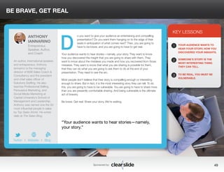 o you want to give your audience an entertaining and compelling 
presentation? Do you want them hanging on to the edge of their 
seats in anticipation of what comes next? Then, you are going to 
have to be brave, and you are going to have to get real. 
BE BRAVE, GET REAL 
Your audience wants to hear stories—namely, your story. They want to know 
how you discovered the insight that you are going to share with them. They 
want to know about the mistakes you made and how you recovered from those 
mistakes. They want to know that what you are sharing is possible for them, 
that they can do what you are going to ask them to do at the end of your 
presentation. They need to see the arc. 
Most people don’t believe that their story is compelling enough or interesting 
enough to share. But in fact, it is the most interesting story they can tell. To do 
this, you are going to have to be vulnerable. You are going to have to share more 
than you are presently comfortable sharing. And being vulnerable is the ultimate 
act of bravery. 
Be brave. Get real. Share your story. We’re waiting. 
3 
KEY LESSONS 
1 
2 
3 
YOUR AUDIENCE WANTS TO 
HEAR YOUR STORY, HOW YOU 
DISCOVERED YOUR INSIGHTS. 
SOMEONE’S STORY IS THE 
MOST INTERESTING THING 
THEY CAN TELL. 
TO BE REAL, YOU MUST BE 
VULNERABLE. 
“Your audience wants to hear stories—namely, 
your story.” 
Sponsored by: 49 
ANTHONY 
IANNARINO 
Entrepreneur, 
Speaker, Author, 
and Coach 
An author, international speaker, 
and entrepreneur, Anthony 
Iannarino is the managing 
director of B2B Sales Coach & 
Consultancy and the president 
and chief sales officer of 
Solutions Staffing. He also 
teaches Professional Selling, 
Persuasive Marketing, and 
Social Media Marketing at 
Capital University’s School of 
Management and Leadership. 
Anthony was named one the 50 
most influential people in sales 
by Top Sales World. He writes 
daily at The Sales Blog. 
b 
Twitter I Website I Blog 
D 
 
