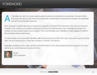 Part 5: Getting Them to Take Action 
Make It About Them.................................................. 
............... 
Getting People to Take Ac-tion.................................................. 
Trying Not to Try: Engaging Your Audience Without Fear.......... 
Why Change? Making the Audience See the Problem............. 
Fighting Fear: Channeling Your Anxiety for Better Presentations... 
Practice Makes Perfect: Applying Concepts from Presentations.. 
Meeting Death by Poor Planning............................................. 
Trading In the Rhetoric: Using Simple Questions to Engage 
Sponsored by: 5 
FOREWORD 
t ClearSlide, our vision is to power valuable, genuine business conversations for our customers. We want to blend 
technology with natural human interactions so that sales professionals and customers can connect more seamlessly 
and have the best possible experience. 
Most companies constantly seek ways to increase the productivity and impact of their sales team. Given the cost investment 
in people, if your company can increase its sales team’s productivity and effectiveness by any meaningful percentage, that 
increase can have dramatic impact on your business. That’s what ClearSlide does. ClearSlide is a sales engagement platform 
that accelerates revenue performance. 
To make the best use of a service like ClearSlide, sellers need to know how to pitch with impact. This e book is about the softer 
skills—the art of presenting your content with confidence, conviction, and influence. 
Regardless of whether you’re in sales, we think you’ll find the advice in this e book powerful and game changing in your every 
day life as you communicate and connect with others. 
Al Lieb, 
CEO of ClearSlide 
A 
 