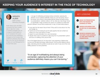 KEEPING YOUR AUDIENCE’S INTEREST IN THE FACE OF TECHNOLOGY 
n an age of multitasking and always being connected, capturing the 
attention of your audience definitely means you can’t be boring. One of 
the things I worry about is that people will lose interest and leave during 
my presentations—whether online or off. So, there are a few things I focus 
on specifically to help counteract the urge for my audience to divide their 
attention between me and their smartphones, e-mail, or social media streams: 
• I jump right into the reason they’re there. If they want to know about me, they 
can Google me. 
• I spend a lot of time looking for just the right graphics that set context but 
maybe not in the most obvious of ways. 
• I search for words that allow me to use minimal text. 
• I decide what I want my audience to take away from my presentation upfront 
and focus on building a story around that. 
One of the biggest lessons for me was when I was presenting a Webinar last 
summer and the slide technology malfunctioned. I did the entire Webinar without 
slides, describing what the audience would see as I went. It was one of the most 
fulfilling sessions I’ve ever presented. 
3 
KEY LESSONS 
1 
2 
3 
BEGIN THE PRESENTATION 
WITH THE REASON THE 
AUDIENCE IS THERE. 
SEARCH FOR WORDS THAT 
ALLOW YOU TO USE MINIMAL 
TEXT. 
DECIDE IN ADVANCE WHAT 
YOU WANT YOUR AUDIENCE 
TO TAKE AWAY FROM THE 
PRESENTATION. 
“In an age of multitasking and always being 
connected, capturing the attention of your 
audience definitely means you can’t be boring.” 
Sponsored by: 50 
ARDATH 
ALBEE 
B2B Content 
Marketing Strategist 
Ardath Albee works with B2B 
companies that have complex 
sales to help them create 
e-marketing strategies that use 
contagious content platforms 
to turn prospects into buyers. 
She wrote the book eMarketing 
Strategies for the Complex Sale, 
published by McGraw-Hill, and has 
been one of the Top 50 Influencers 
in Sales and Lead Management for 
the past three years. 
b 
Twitter I Website I Blog 
I 
 