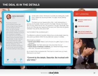 THE DEAL IS IN THE DETAILS 
ust last week, I heard, “Someone in my family was dealing with a health 
issue. I helped her, and she got better.” It’s vague, cloudy. Nothing 
stands out. 
This bland summary happens all too often. I call it whitewashing, or 
glossing over the details. Instead, commit to the details. Describe. Be involved 
with your story. What was the day? The symptoms? The pain? Specifically, what 
did you do? What else was happening at the same time? What were the specific 
obstacles? How did the other person feel? 
Use the details to help your listener get it. 
The difference is subtle but important. Adding those concrete details makes the 
story real to your listener. When the story feels real, it grows in credibility. 
What should you include? 
• Human-scale details. Relate a cost to the price of a gallon of gas or a trip to 
Disneyland. 
• Brand names. “Her Tesla” packs way more punch than “her car.” 
• Actual names of meetings or initiatives. Use “Global Technology Initiative” 
rather than “the project we’re working on.” 
By no means is that an exhaustive list. Think back to a recent story you heard. 
What stuck in your head? 
3 
KEY LESSONS 
1 
2 
3 
PROVIDE HUMAN-SCALE 
DETAILS. 
USE BRAND NAMES. 
USE ACTUAL NAMES OF 
MEETINGS OR INITIATIVES. 
“Commit to the details. Describe. Be involved with 
your story.” 
Sponsored by: 51 
BEN DECKER 
CEO 
The leading business 
communications expert, Ben 
Decker bridges the gap between 
executive leaders and their 
teams. As CEO of Decker 
Communications, Ben has worked 
with hundreds of leaders in Fortune 
500 companies to strategize 
and implement communications 
solutions that are practical, direct, 
and attainable. He also coaches 
C-level executives from major 
organizations, including Charles 
Schwab, McKesson, Cisco, 
Bacardi, and Kaiser Permanente 
as well as start-ups and portfolio 
companies seeking to raise capital. 
b 
Twitter I Website I Blog 
J 
 