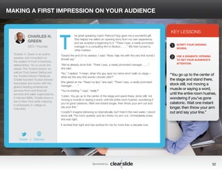 MAKING A FIRST IMPRESSION ON YOUR AUDIENCE 
he great speaking coach Patricia Fripp gave me a wonderful gift. 
She helped me select an opening story from my own experience, 
and we scripted a beginning to it: “There I was, a newly promoted 
manager in a consulting firm in Boston . . . .” We then turned to 
other matters. 
Toward the end of my session, I said, “Now, help me with the very first words I 
should say.” 
“We’ve already done that: ‘There I was, a newly promoted manager . . . .” 
she said. 
“No,” I replied. “I mean, when the guy says my name and I walk on stage— 
what are the very first words I should utter?” 
She glared at me: “Read my lips,” she said. “There I was, a newly promoted 
manager . . . .” 
“You’re kidding,” I said, “really?” 
“Listen. You go up to the center of the stage and stand there, stock still, not 
moving a muscle or saying a word, until the entire room hushes, wondering if 
you’ve gone catatonic. Wait one instant longer, then throw your arm out and 
say your line.” 
I couldn’t imagine behaving so dramatically, but I tried it the next week. I stood 
stock still. The room quieted; and as I threw my arm out, I immediately knew 
she was right. 
It worked that night and has worked for me for more than a decade now. 
3 
KEY LESSONS 
1 
2 
SCRIPT YOUR OPENING 
WORDS. 
USE A DRAMATIC OPENING 
TO GET YOUR AUDIENCE’S 
ATTENTION. 
“You go up to the center of 
the stage and stand there, 
stock still, not moving a 
muscle or saying a word, 
until the entire room hushes, 
wondering if you’ve gone 
catatonic. Wait one instant 
longer, then throw your arm 
out and say your line.” 
Sponsored by: 52 
CHARLES H. 
GREEN 
CEO / Founder 
Charles H. Green is an author, 
speaker, and consultant on 
the subject of trust in business 
relationships. He co-wrote the 
classic The Trusted Advisor as 
well as Trust-based Selling and 
the Trusted Advisor Fieldbook. 
Charlie founded Trusted Advisor 
Associates and works with the 
globe’s leading professional 
services firms and financial 
services and sales organizations. 
A Harvard MBA, Charlie drove a 
taxi in New York while majoring 
in philosophy in college at 
Columbia. 
Twitter I Website 
T 
 