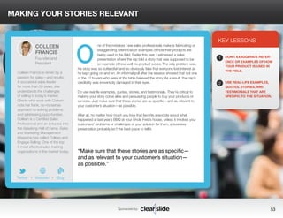 MAKING YOUR STORIES RELEVANT 
ne of the mistakes I see sales professionals make is fabricating or 
exaggerating references or examples of how their products are 
being used in the field. Earlier this year, I witnessed a sales 
presentation where the rep told a story that was supposed to be 
an example of how well his product works. The only problem was, 
his story was so outlandish and so obviously fake that everyone lost interest as 
he kept going on and on. An informal poll after the session showed that not one 
of the 12 buyers who were at the table believed the story. As a result, that rep’s 
credibility was irreversibly damaged in their eyes. 
Do use real life examples, quotes, stories, and testimonials. They’re critical to 
making your story come alive and persuading people to buy your products or 
services. Just make sure that these stories are as specific—and as relevant to 
your customer’s situation—as possible. 
After all, no matter how much you love that favorite anecdote about what 
happened at last year’s BBQ at your Uncle Fred’s house, unless it involves your 
customers’ problems or challenges or your solution for them, a business 
presentation probably isn’t the best place to tell it. 
3 
KEY LESSONS 
1 
2 
DON’T EXAGGERATE REFER-ENCE 
OR EXAMPLES OF HOW 
YOUR PRODUCT IS USED IN 
THE FIELD. 
USE REAL-LIFE EXAMPLES, 
QUOTES, STORIES, AND 
TESTIMONIALS THAT ARE 
SPECIFIC TO THE SITUATION. 
“Make sure that these stories are as specific— 
and as relevant to your customer’s situation— 
as possible.” 
Sponsored by: 53 
COLLEEN 
FRANCIS 
Founder and 
President 
Colleen Francis is driven by a 
passion for sales—and results. 
A successful sales leader 
for more than 20 years, she 
understands the challenges 
of selling in today’s market. 
Clients who work with Colleen 
note her frank, no-nonsense 
approach to solving problems 
and addressing opportunities. 
Colleen is a Certified Sales 
Professional and an inductee into 
the Speaking Hall of Fame. Sales 
and Marketing Management 
Magazine has called Colleen and 
Engage Selling: One of the top 
5 most effective sales training 
organizations in the market today. 
b 
Twitter I Website I Blog 
O 
 