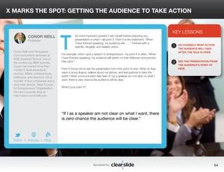 X MARKS THE SPOT: GETTING THE AUDIENCE TO TAKE ACTION 
he most important question I ask myself before preparing any 
presentation is what I call point X. Point X is the statement, “When 
I have finished speaking, my audience will . . . ,” finished with a 
specific, tangible, and realistic action. 
For example, when I give a speech to entrepreneurs, my point X is often, “When 
I have finished speaking, my audience will switch on their Webcam and practice 
their pitch.” 
Point X forces me to see the presentation from their point of view: What do they 
need to know (logos), believe about me (ethos), and feel (pathos) to take this 
action? Most communication fails here. If I as a speaker am not clear on what I 
want, there is zero chance the audience will be clear. 
What’s your point X? 
3 
KEY LESSONS 
1 
2 
AS YOURSELF WHAT ACTION 
THE AUDIENCE WILL TAKE 
AFTER THE TALK IS OVER. 
SEE THE PRESENTATION FROM 
THE AUDIENCE’S POINT OF 
VIEW. 
“If I as a speaker am not clear on what I want, there 
is zero chance the audience will be clear.” 
Sponsored by: 54 
CONOR NEILL 
Professor 
Conor Neill runs Persuasive 
Communications seminars at 
IESE Business School, one of 
the world’s top MBA schools. 
Conor has trained more than 
10,000 C-level executives, 
doctors, MBAs, entrepreneurs, 
politicians, and directors. He is 
founder of four companies and a 
past area director, West Europe, 
for Entrepreneurs’ Organization. 
He runs a popular blog at 
http://www.conorneill.com. 
b 
Twitter I Website I Blog 
T 
 