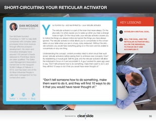 SHORT-CIRCUITING YOUR RETICULAR ACTIVATOR 
ou function by—and are limited by—your reticular activator. 
The reticular activator is a part of the brain that never sleeps. On the 
plus side, it is what causes you to wake up when you hear a strange 
noise at night. On the minus side, your reticular activator causes you 
to notice the things you always notice and ignore the things you have always 
ignored. The reticular activator is what allows you to concentrate on the conver-sation 
at your table when you are in a busy, noisy restaurant. Without the retic-ular 
activator, you would hear everything going on in the room and be unable to 
concentrate on any one thing. 
Understanding this concept, content providers need to short-circuit their audi-ences’ 
reticular activators before asking them to embrace new concepts. How? 
By establishing a mutual goal. Sell the goal, and the reticular activator will allow 
the individual to focus on it and accomplish it. A guy I worked for years ago used 
to say, “Don’t tell someone how to do something, make them want to do it, and 
they will find 10 ways to do it that you would have never thought of.” 
3 
KEY LESSONS 
1 
2 
ESTABLISH A MUTUAL GOAL. 
SELL THE GOAL, AND THE 
RETICULAR ACTIVATOR WILL 
ALLOW THE INDIVIDUAL 
TO FOCUS ON IT AND 
ACCOMPLISH IT. 
“Don’t tell someone how to do something, make 
them want to do it, and they will find 10 ways to do 
it that you would have never thought of.” 
Sponsored by: 55 
DAN MCDADE 
President & CEO 
Dan McDade founded 
PointClear in 1997 to help B2B 
companies with complex sales 
processes drive more revenue 
through effective prospect 
development. His vision and 
innovative strategies have 
assured 100 percent of leads 
delivered to PointClear clients 
are sales qualified. The Sales 
Lead Management Association 
named Dan to the inaugural 
SLMA College of Fellows in 
2013, and has been one of the 
50 Most Influential People in 
sales lead management for five 
consecutive years. 
b 
Twitter I Website I Blog 
Y 
 