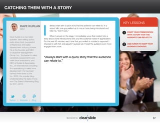 CATCHING THEM WITH A STORY 
always start with a quick story that the audience can relate to. In a 
recent talk, one guy walked up to me as I was being introduced and 
told me, “Don’t suck.” 
When I arrived on the stage, I immediately wove that incident into a 
story about worst introductions ever, and the audience roared in appreciation. 
For the next 45 minutes, each time that guy smiled or nodded in approval, I 
checked in with him and asked if I sucked yet. It kept the audience even more 
engaged than usual. 
3 
KEY LESSONS 
1 
2 
START YOUR PRESENTATION 
WITH A STORY THAT THE 
AUDIENCE CAN RELATE TO. 
USE HUMOR TO KEEP YOUR 
AUDIENCE ENGAGED. 
“Always start with a quick story that the audience 
can relate to.” 
Sponsored by: 57 
DAVE KURLAN 
CEO 
Dave Kurlan is a top-rated 
speaker, best-selling author, 
radio show host, successful 
entrepreneur, and sales 
development industry pioneer. 
He is the founder and CEO 
of Objective Management 
Group, Inc., the leader in sales 
candidate assessments and 
sales force evaluations, and 
CEO of Kurlan & Associates, 
Inc., an international consulting 
firm specializing in sales force 
development. He has been 
named three times to the 
Inc. 5000. His popular blog, 
Understanding the Sales Force, 
won Top Sales & Marketing Blog 
for 2011–2013. 
b 
Twitter I Website I Blog 
I 
 
