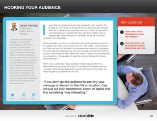 HOOKING YOUR AUDIENCE 
teach that you should never start your presentation with “credits.” The 
analogy is to a TV show. At the top of the hour, the show does not start 
with a list of all the actors, producers, and so on. Rather, it starts with a 
scene that gets you involved in the story. The show needs to get you 
engaged right away, because you can easily change the channel to 
something more interesting. 
When we present, we should not start with a list of all the staff who worked on 
the analysis, their effort, and how proud we are—the “credits” for the presenta-tion. 
Start with why the information you are presenting matters to this audience. 
If you don’t get the audience to see why your message is relevant to their life or 
situation, they will pull out their smartphone, tablet, or laptop and find something 
more interesting—the equivalent of using the remote to change the channel 
when watching TV. 
When I start a workshop, I show examples of slide makeovers from the 
presentations the group has submitted. The audience immediately sees how 
the ideas I will be sharing apply to the type of presentations they create, and 
they are eager to pay attention for the day. 
3 
KEY LESSONS 
1 
2 
DON’T START YOUR 
PRESENTATION WITH 
THE “CREDITS.” 
START WITH WHY THE 
INFORMATION YOU’RE 
PRESENTING MATTERS. 
“If you don’t get the audience to see why your 
message is relevant to their life or situation, they 
will pull out their smartphone, tablet, or laptop and 
find something more interesting.” 
Sponsored by: 58 
DAVE PARADI 
Presentation 
Expert, Author, 
Speaker 
The author of many books 
on effective PowerPoint 
presentations, Dave Paradi 
consults on high-stakes 
presentations, including one 
used to brief one of President 
Obama’s cabinet secretaries. 
Dave is one of only 12 people in 
North America to be recognized 
with the Microsoft PowerPoint 
Most Valuable Professional 
Award for his contributions to 
the PowerPoint presentation 
community. Attendees to his 
workshops say that they will 
never be able to look at another 
PowerPoint presentation the 
same way again. 
b 
Twitter I Website I Blog 
I 
 