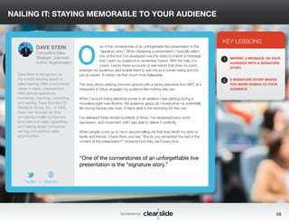 NAILING IT: STAYING MEMORABLE TO YOUR AUDIENCE 
ne of the cornerstones of an unforgettable live presentation is the 
“signature story.” When designing a presentation, I typically select 
one of the four I’ve developed over the years to imprint a message 
that I want my audience to remember forever. With the help of a 
coach, I wrote these accounts of real events that drive my point, 
entertain my audience, and enable them to see me as a human being and not 
just an expert. It makes me that much more believable. 
The story about seeking common ground with a senior executive from NEC at a 
restaurant in Tokyo engages my audience like nothing else can. 
When I recount losing electrical power in an airplane I was piloting during a 
moonless night over Boston, the audience gasps as I reveal what my potentially 
life-saving backup plan was. A black slide is the backdrop for this one. 
I’ve delivered these stories hundreds of times. I’ve rehearsed every word, 
expression, and movement until I was able to deliver it perfectly. 
When people come up to me in airports telling me that they retold my story to 
family and friends, I thank them and ask, “But do you remember the rest of the 
content of the presentation?” Amazing how they nail it every time. 
3 
KEY LESSONS 
1 
2 
IMPRINT A MESSAGE ON YOUR 
AUDIENCE WITH A SIGNATURE 
STORY. 
A SIGNATURE STORY MAKES 
YOU MORE HUMAN TO YOUR 
AUDIENCE. 
“One of the cornerstones of an unforgettable live 
presentation is the “signature story.” 
Sponsored by: 59 
DAVE STEIN 
Competitive Sales 
Strategist, Columnist, 
Author, Angel Investor 
Dave Stein is recognized as 
the world’s leading expert in 
sales training. After a successful 
career in sales, management, 
international operations, 
marketing, coaching, consulting, 
and training, Dave founded ES 
Research Group, Inc., in 2005. 
Dave now focuses his time 
on helping smaller companies 
build effective sales capabilities 
and helping larger companies 
win big, competitive sales 
opportunities. 
Twitter I Website 
O 
 