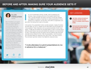 BEFORE AND AFTER: MAKING SURE YOUR AUDIENCE GETS IT 
do a lot of presentation training. Usually, I start by explaining–and 
showing—basic principles and some of the research behind them. 
Then, I provide examples. But there’s one thing I do that also engages 
and delights the audience: I invite them to submit presentations to me in 
advance for a makeover. I do this when I train within an organization and 
also when I do training that is open to the public. 
In the section of my presentation where I provide examples, I display the before 
and after slides. As I do so, I explain how the after slides use the principles that 
I have explained. These makeovers work as practical examples of what I have 
taught. I usually ask the people who submitted slides to make a comment about 
what they were trying to say and note whether the makeover is an improvement 
for them. (They always say yes!) The result is that the audience sees real-world 
examples that are relevant to them. After the presentation, I send the people 
who submitted slides the makeovers that I did for them. They seem to love it. 
The comments I get often mention how helpful the makeovers were. 
3 
KEY LESSONS 
1 
2 
USE REAL-WORLD EXAMPLES 
OF WHAT YOU’RE TALKING 
ABOUT TO DRIVE YOUR POINTS 
HOME. 
EXPLAIN HOW THE EXAMPLES 
YOU OFFER SUPPORT WHAT 
YOU’RE SAYING. 
“I invite attendees to submit presentations to me 
in advance for a makeover.” 
Sponsored by: 62 
ELLEN 
FINKELSTEIN 
Owner 
Ellen Finkelstein is an expert 
trainer on using PowerPoint 
and presentation skills to 
communicate clearly and 
powerfully. One of only 11 
PowerPoint MVPs in the United 
States, her well-known Web site 
(www.ellenfinkelstein.com) offers 
hundreds of PowerPoint tips, 
and she specializes in training 
individuals and teams to convert 
Death by PowerPoint to Life by 
PowerPoint. Ellen is the author 
of PowerPoint 2013 Essentials, 
PowerPoint for Teachers: 
Dynamic Presentations and 
Interactive Classroom Projects, 
and How to Do Everything with 
PowerPoint 2007. 
b 
Twitter I Website I Blog 
I 
 