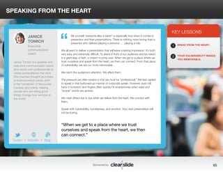SPEAKING FROM THE HEART 
Be yourself; everyone else is taken” is especially true when it comes to 
presenters and their presentations. There is nothing more boring than a 
presenter who delivers playing a persona . . . playing a role. 
We all want to deliver a presentation that will leave a lasting impression. It’s both 
very easy and extremely difficult. To stand in front of our audience and be naked 
is a giant leap of faith, a chasm to jump over. When we get to a place where we 
trust ourselves and speak from the heart, we then can connect. From that place 
of vulnerability, we are our most memorable. 
We catch the audience’s attention. We affect them. 
The pressure we often receive is that we must be “professional.” We feel cajoled 
to speak in that buttoned-up manner of corporate speak. However, eyes roll 
back in boredom and fingers often quickly hit smartphones when staid and 
“proper” words are spoken. 
We meet others eye to eye when we deliver from the heart. We connect with 
them. 
Speak with vulnerability, humbleness, and emotion. Your next presentation will 
not be boring. 
3 
KEY LESSONS 
1 
2 
SPEAK FROM THE HEART. 
YOUR VULNERABILITY MAKES 
YOU MEMORABLE. 
“When we get to a place where we trust 
ourselves and speak from the heart, we then 
can connect.” 
Sponsored by: 65 
JANICE 
TOMICH 
Executive 
communication 
coach 
Janice Tomich is a speaker and 
executive communication coach 
who works with professionals to 
create presentations that stick. 
She coaches thought provokers 
to build powerful voices, both 
in her hometown of Vancouver, 
Canada, and online, helping 
people who are doing good 
things change how we look at 
the world. 
b 
Twitter I Website I Blog 
“ 
 