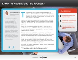 KNOW THE AUDIENCE BUT BE YOURSELF 
s speakers, we should know as much as possible about our 
audiences—their needs, their interests, their hopes, their challenges— 
so that we can make our speeches and presentations relevant and 
interesting. We also have to know ourselves. And when we step on 
stage, we have to be ourselves. 
We each have our own personality and our own way of speaking. Some are 
flamboyant; some are professorial; some incorporate lots of humor; some are 
soft spoken. The list goes on. The important thing is not to try to be someone 
you’re not. 
When I was a young lawyer, one of the best pieces of advice I got was to 
develop my own style in court. “Watch other lawyers and learn from them,” a 
senior partner told me, “but never try to copy them. It won’t work.” The same 
holds true for public speaking. 
This does not mean that we should shy away from those aspects of public 
speaking in which we aren’t as strong. On the contrary: We should work on areas 
that need improvement. But we need to cultivate a style that is natural for us. 
Sometimes, when I speak with audience members after my talks, someone will 
remark that I am the same in person as I am on stage. I take that as a big 
compliment, because it means that I was truly “in the moment” for my audience. 
And when you’re in the moment, great things happen. 
Be yourself. Your audience will appreciate it. Besides, as Oscar Wilde quipped, 
everyone else is already taken. 
3 
KEY LESSONS 
1 
2 
3 
KNOW YOUR AUDIENCE AND 
KNOW YOURSELF. 
DON’T TRY TO EMULATE OTHER 
SPEAKERS: BE YOURSELF. 
WORK ON AREAS OF YOUR 
PRESENTATION SKILLS THAT 
NEED IT. 
“Know your audience, but be yourself.” 
Sponsored by: 67 
JOHN ZIMMER 
Speaker, consultant 
and trainer 
A Canadian who now lives in 
Geneva, Switzerland, John 
Zimmer holds degrees in 
International Relations and 
Law and has more than 20 
years of public speaking and 
presentation experience in a 
variety of business and legal 
forums. John has addressed 
courts and tribunals, business 
conferences, and the United 
Nations and is a guest lecturer 
on public speaking and 
presentation skills for the MBA 
and Executive MBA programs 
at universities in Switzerland, 
France, and Spain. 
b 
Twitter I Blog 
T 
 