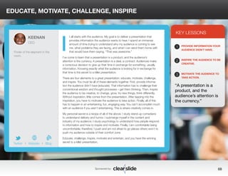 EDUCATE, MOTIVATE, CHALLENGE, INSPIRE 
t all starts with the audience. My goal is to deliver a presentation that 
provides information the audience wants to hear. I spend an immense 
amount of time trying to understand why my audience is coming to see 
me, what problems they are facing, and what I can send them home with 
that would have them saying, “That was awesome.” 
I’ve come to learn that a presentation is a product, and the audience’s 
attention is the currency. A presentation is a deal, a contract. Audiences make 
a conscious decision to give up their time in exchange for something, usually 
information. Knowing exactly what the audience is looking for in exchange for 
that time is the secret to a killer presentation. 
There are four elements to a great presentation: educate, motivate, challenge, 
and inspire. You must tie all of these elements together. First, provide informa-tion 
the audience didn’t have (educate). That information has to challenge their 
conventional wisdom and thought processes—get them thinking. Then, inspire 
the audience to be creative, to change, grow, try new things, think differently. 
Without inspiration, little comes from the presentation. After tapping into the 
inspiration, you have to motivate the audience to take action. Finally, all of this 
has to happen in an entertaining, fun, engaging way. You can’t accomplish much 
with an audience if you aren’t entertaining. This is where creativity comes in. 
My personal secret is a recipe of all of the above. I study stand-up comedians 
to understand delivery and humor. I submerge myself in the content and 
industry of my audience. I study psychology to understand how people respond 
to information and how to inspire and motivate. Finally, I am comfortable being 
uncomfortable; therefore, I push and am not afraid to go places others won’t to 
push my audience outside of their comfort zone. 
Educate, challenge, inspire, motivate and entertain, and you have the winning 
secret to a killer presentation. 
3 
KEY LESSONS 
1 
2 
3 
PROVIDE INFORMATION YOUR 
AUDIENCE DIDN’T HAVE. 
INSPIRE THE AUDIENCE TO BE 
CREATIVE. 
MOTIVATE THE AUDIENCE TO 
TAKE ACTION. 
“A presentation is a 
product, and the 
audience’s attention is 
the currency.” 
Sponsored by: 68 
KEENAN 
CEO 
Finder of the elephant in the 
room. 
b 
Twitter I Website I Blog 
I 
 