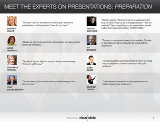 MEET THE EXPERTS ON PRESENTATIONS: PREPARATION 
DUSTIN 
MATHEWS 
“Start by asking, “What do I want my audience to do? 
Buy my book? Sign up for a strategy session? Visit my 
website?” Now, everything in your presentation should 
further them taking that action. EVERYTHING.” 
Sponsored by: 7 
ANDREA 
WALTZ 
ANNE 
WARFIELD 
BRONWYN 
RITCHIE 
CHIP 
EICHELBERGER 
ED 
BRODOW 
GARY 
GUWE 
GEORGE 
TOROK 
“The key—and it’s my secret to ensuring an awesome 
presentation—is the passion I have for my topic.” 
“Asking questions and responding to them is a great 
way to establish a closer connection with your 
audience.” 
“Use rhetorical questions in your presentation to 
better engage your audience.” 
“Details are exit ramps out of the conversation, so make sure all 
details are necessary.” 
“Simplify all of your ideas to support one focused message. 
‘This is my gift to you.’” 
“Do not leave it up to the tech team to create energy in the 
room for you.” 
“The key to a successful speech is storytelling. The key 
to storytelling is not to memorize the words but the 
experience.” 
 