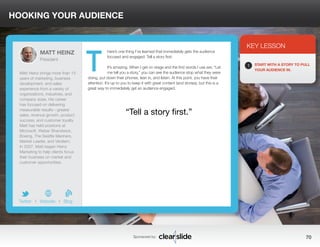 HOOKING YOUR AUDIENCE 
here’s one thing I’ve learned that immediately gets the audience 
focused and engaged: Tell a story first. 
It’s amazing. When I get on stage and the first words I use are, “Let 
me tell you a story,” you can see the audience stop what they were 
doing, put down their phones, lean in, and listen. At this point, you have their 
attention. It’s up to you to keep it with great content (and stories), but this is a 
great way to immediately get an audience engaged. 
3 
KEY LESSON 
1 START WITH A STORY TO PULL 
YOUR AUDIENCE IN. 
“Tell a story first.” 
Sponsored by: 70 
MATT HEINZ 
President 
Matt Heinz brings more than 15 
years of marketing, business 
development, and sales 
experience from a variety of 
organizations, industries, and 
company sizes. His career 
has focused on delivering 
measurable results—greater 
sales, revenue growth, product 
success, and customer loyalty. 
Matt has held positions at 
Microsoft, Weber Shandwick, 
Boeing, The Seattle Mariners, 
Market Leader, and Verdiem. 
In 2007, Matt began Heinz 
Marketing to help clients focus 
their business on market and 
customer opportunities. 
b 
Twitter I Website I Blog 
T 
 