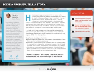 SOLVE A PROBLEM. TELL A STORY. 
ow can you engage your audience? The first answer to the 
question is, it depends on what kind of presentation you’re making 
to what kind of audience. If you’re trying to entertain or inform a 
large audience, use rich, relevant visuals; project it; and use 
minimal text. If you’re trying to persuade or educate a smaller 
audience, use extensive, relevant detail; distribute it, don’t project it; and make 
sure the overall layout of each slide communicates the main message of the 
slide. Why not project? Research shows that to persuade your audience, they 
need details, and the projection medium does not allow sufficient detail. 
If you really want to make an impact, don’t use more bells and whistles but 
rather a central route: Make sure that your presentation solves a problem for 
your audience. Otherwise, why are they listening to you? Show them how your 
proposal will help them solve a problem. 
Finally, harness storytelling on three levels: 
• Employ small stories or anecdotes at key points in your presentation to drive 
home a point or illustrate a key takeaway. 
• Weave all of your information into an overarching story that solves a problem 
for your audience, anticipates their next objections, answers them by reveal-ing 
details of your solution, and transforms your presentation into a dialogue. 
• After you have your story line set, unleash the power of visual storytelling. 
Make sure that the layout of each slide is not a list of bullet points but rather a 
layout that communicates the main message of your slide. 
3 
KEY LESSON 
1 
2 
3 
USE STORIES OR ANECDOTES 
AT KEY POINTS TO DRIVE YOUR 
POINT HOME. 
WEAVE YOUR INFORMATION 
INTO AN OVERARCHING STORY 
THAT SOLVES A PROBLEM. 
USE VISUAL STORYTELLING. 
“Solve a problem. Tell a story. Use slide layouts 
that reinforce the main message of each slide.” 
Sponsored by: 71 
PAUL J. 
RADICH 
Master Trainer 
Paul Radich is an adjunct 
professor of Marketing and 
Ethics in Business and 
Economics at the Catholic 
University of America in 
Washington, D.C. Recently 
named to the Ethics Committee 
of the American Marketing 
Association, he has been 
working with Dr. Andrew Abela 
on the development and delivery 
of the Extreme Presentation 
and Extreme Insight Generation 
workshops since their inception. 
He provides consulting and 
education services to major 
corporations on insight 
generation as well as effective 
communication of complex 
information. 
b 
Website I Blog 
H 
 