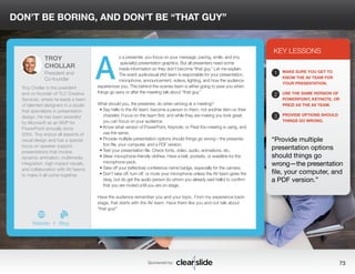 DON’T BE BORING, AND DON’T BE “THAT GUY” 
s a presenter, you focus on your message, pacing, smile, and (my 
specialty) presentation graphics. But all presenters need some 
inside information so they don’t become “that guy.” Let me explain. 
The event audiovisual (AV) team is responsible for your presentation, 
microphone, announcement, videos, lighting, and how the audience 
experiences you. This behind-the-scenes team is either going to save you when 
things go awry or after the meeting talk about “that guy.” 
What should you, the presenter, do when arriving at a meeting? 
• Say hello to the AV team; become a person to them, not another item on their 
checklist. Focus on this team first, and while they are making you look great, 
you can focus on your audience. 
• Know what version of PowerPoint, Keynote, or Prezi the meeting is using, and 
use the same. 
• Provide multiple presentation options should things go wrong—the presenta-tion 
file, your computer, and a PDF version. 
• Test your presentation file. Check fonts, video, audio, animations, etc. 
• Wear microphone-friendly clothes. Have a belt, pockets, or waistline for the 
microphone pack. 
• Take off your (reflective) conference name badge, especially for the camera. 
• Don’t take off, turn off, or mute your microphone unless the AV team gives the 
okay, but do get the audio person (to whom you already said hello) to confirm 
that you are muted until you are on stage. 
Have the audience remember you and your topic. From my experience back-stage, 
that starts with the AV team. Have them like you and not talk about 
Sponsored by: 73 
“that guy!” 
3 
KEY LESSONS 
1 
2 
3 
MAKE SURE YOU GET TO 
KNOW THE AV TEAM FOR 
YOUR PRESENTATION. 
USE THE SAME VERSION OF 
POWERPOINT, KEYNOTE, OR 
PREZI AS THE AV TEAM. 
PROVIDE OPTIONS SHOULD 
THINGS GO WRONG. 
“Provide multiple 
presentation options 
should things go 
wrong—the presentation 
file, your computer, and 
a PDF version.” 
TROY 
CHOLLAR 
President and 
Co-founder 
Troy Chollar is the president 
and co-founder of TLC Creative 
Services, where he leads a team 
of talented designers in a studio 
that specializes in presentation 
design. He has been awarded 
by Microsoft as an MVP for 
PowerPoint annually since 
2004. Troy enjoys all aspects of 
visual design and has a special 
focus on speaker support 
presentations that involve 
dynamic animation, multimedia 
integration, high-impact visuals, 
and collaboration with AV teams 
to make it all come together. 
b 
Website I Blog 
A 
 