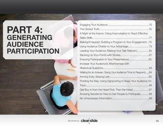 Sponsored by: 74 
PART 4: 
GENERATING 
AUDIENCE 
PARTICIPATION 
Engaging Your Audience..........................................................75 
The Honest Truth.....................................................................76 
A Night at the Improv: Using Improvisation to Teach Effective 
Sales Skills...............................................................................77 
Making It Happen: Building a Program to Your Engagement...78 
Using Audience Chatter to Your Advantage.............................79 
Leading Your Audience: Making Your Talk Relevant.................80 
Backing Up Your Points with Stories........................................81 
Ensuring Participation in Your Presentations............................82 
Increase Your Audience’s Attentiveness with 
Rhetorical Questions................................................................83 
Waiting for an Answer: Giving Your Audience Time to Respond.....84 
Arriving Early, Staying Late.......................................................85 
Pointing the Way: Using Signposting to Keep Your Audience On 
Track........................................................................................86 
Get Buy-in from the Heart First, Then the Head.......................87 
Amazing Secrets for How to Get People to Participate............88 
No Unnecessary Information....................................................89 
 