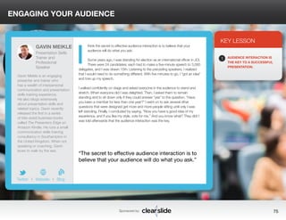 ENGAGING YOUR AUDIENCE 
think the secret to effective audience interaction is to believe that your 
audience will do what you ask. 
Some years ago, I was standing for election as an international officer in JCI. 
There were 24 candidates; each had to make a five-minute speech to 3,000 
delegates, and I was drawn 15th. Listening to the preceding speakers, I realized 
that I would need to do something different. With five minutes to go, I “got an idea” 
and tore up my speech. 
I walked confidently on stage and asked everyone in the audience to stand and 
stretch. When everyone did I was delighted. Then, I asked them to remain 
standing and to sit down only if they could answer “yes” to the question, “Have 
you been a member for less than one year?” I went on to ask several other 
questions that were designed get more and more people sitting until only I was 
left standing. Finally, I concluded by saying, “Now you have a good idea of my 
experience, and if you like my style, vote for me.” And you know what? They did! I 
was told afterwards that the audience interaction was the key. 
3 
KEY LESSON 
1 AUDIENCE INTERACTION IS 
THE KEY TO A SUCCESSFUL 
PRESENTATION. 
“The secret to effective audience interaction is to 
believe that your audience will do what you ask.” 
Sponsored by: 75 
GAVIN MEIKLE 
Presentation Skills 
Trainer and 
Professional 
Speaker 
Gavin Meikle is an engaging 
presenter and trainer who 
has a wealth of interpersonal 
communication and presentation 
skills training experience. 
He also blogs extensively 
about presentation skills and 
related topics. Gavin recently 
released the first in a series 
of bite-sized business books 
called The Presenters Edge on 
Amazon Kindle. He runs a small 
communication skills training 
consultancy in Southampton in 
the United Kingdom. When not 
speaking or coaching, Gavin 
loves to walk by the sea. 
b 
Twitter I Website I Blog 
I 
 