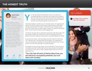 ou may hear all sorts of advice about how you can become a 
successful presenter, but it all starts with honesty. And by honesty, I 
don’t just mean that you have to be honest with your audience. You 
must also be honest with yourself. Sometimes, that may be difficult, 
but this is one of those things that you just have to do. 
THE HONEST TRUTH 
I remember traveling to another city to do a training session. The organizers had 
assured me that the audience wanted to learn advanced skills in slide design, 
and they were all aware of the basics. I felt that there was something wrong 
around five minutes after my session began, however. The audience was looking 
blank—and this was even before I started engaging them. 
The solution was easy: Start by asking them about basic slide design skills. That 
was enough to realize that I would have to start from the beginning, but the 
problem was that the audience was promised a completely different set of skills! 
It was time to be honest—with the audience and with myself. So, that’s what 
I did. I told them that I could get started with the basics, and, depending on 
how much they learned, I would try to cover all skills promised to them, but we 
wouldn’t rush them with these skills. The audience agreed. 
Fortunately, this was a two-day session, and we were able to cover lost ground. 
The audience was with me all through those two days, because they supported 
my honesty. So, that’s how we made a hopeless situation end up as a win–win 
result for all of us. 
3 
KEY LESSON 
1 BE HONEST WITH YOURSELF 
AND YOUR AUDIENCE. 
“You may hear all sorts of advice about how you 
can become a successful presenter, but it all 
starts with honesty.” 
Sponsored by: 76 
GEETESH 
BAJAJ 
Principal / Owner 
Geetesh Bajaj has been a 
Microsoft PowerPoint MVP for 
13 years. He has been designing 
and training with PowerPoint for 
15 years and heads Indezine, 
a presentation design studio 
and content-development 
organization based out of 
Hyderabad, India. Geetesh 
believes that any PowerPoint 
presentation is a sum of its 
elements, including abstract 
elements like concept, color, 
interactivity, and navigation, and 
also slide elements, like shapes, 
graphics, charts, text, sound, 
video, and animation. 
b 
Twitter I Website I Blog 
Y 
 