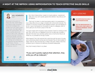 A NIGHT AT THE IMPROV: USING IMPROVISATION TO TEACH EFFECTIVE SALES SKILLS 
live in fear of being boring. I speak to a tough audience—experienced 
sales pros. If you can’t quickly capture their attention, they write you off 
as irrelevant. 
That’s why I’ve taken to using improvisation early in my presentations. I 
have a fake office set up on stage, complete with a phone and computer. The 
scenario? A morning in the life of their targeted prospect, who just happens to 
be me. I rope in five people from the session to play my colleagues, each of 
whom gets just one minute to prep for their role. 
The improv begins with me giving a quick overview of what I’m working on that 
day. Then, one by one, my colleagues come into my office with a problem. I 
deal with it the best I can, and they quickly move on. By the time they’ve all 
visited me, my schedule for the day is ruined. 
What happens? First of all, everyone has a good time with the improv. It’s edgy, 
and no one knows what’s coming next (me included). Plus, it’s their buddies on 
stage. That’s fun. But more than that, it makes a key point: Today’s crazy-busy 
prospects have no tolerance for blathering, ill-prepared salespeople. 
Now, they’re ready to listen to my ideas! 
3 
KEY LESSONS 
1 
2 
USE IMPROVISATION EARLY IN 
YOUR PRESENTATIONS. 
USE THE IMPROVISATION TO 
MAKE A KEY POINT ABOUT THE 
AUDIENCE MEMBERS’ TARGET 
FOR SALES. 
“If you can’t quickly capture their attention, they 
write you off as irrelevant.” 
Sponsored by: 77 
JILL KONRATH 
CEO 
Jill Konrath is the author of 
AGILE SELLING, SNAP Selling 
and Selling to Big Companies. 
Using fresh strategies that 
actually work with today’s crazy-busy 
buyers, she helps sellers 
create new opportunities, sell 
more to existing clients and 
speed up sales cycles. Jill’s blog 
is read by more than 125,000 
salespeople globally, and she’s 
a frequent speaker at sales kick-off 
meetings and conferences. 
Her expertise has been featured 
by ABC News, Fortune, 
Forbes, The New York Times, 
Entrepreneur and Inc. 
b 
Twitter I Website I Blog 
I 
 
