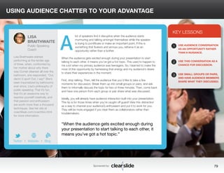 USING AUDIENCE CHATTER TO YOUR ADVANTAGE 
lot of speakers find it disruptive when the audience starts 
murmuring and talking amongst themselves while the speaker 
is trying to pontificate or make an important point. If this is 
something that flusters and annoys you, reframe it as an 
opportunity rather than a bother. 
When the audience gets excited enough during your presentation to start 
talking to each other, it means you’ve got a hot topic. This used to happen to 
me a lot when my primary audience was teenagers. So, I learned to make the 
most of this opportunity by harnessing that energy and my audience’s desire 
to share their experiences in the moment. 
First, stop talking. Then, tell the audience that you’d like to take a few 
moments for discussion. Break them up into small groups or pairs, and ask 
them to informally discuss the topic for two or three minutes. Then, come back 
and have one person from each group or pair share what was discussed. 
Ideally, you will already have audience interaction built into your presentation. 
This tip is for those times when you’re caught off guard! View this distraction 
as a way to channel your audience’s enthusiasm and put it to work for you. 
They will be more engaged if you treat them as collaborators rather than 
troublemakers. 
3 
KEY LESSONS 
1 
2 
3 
USE AUDIENCE CONVERSATION 
AS AN OPPORTUNITY RATHER 
THAN A NUISANCE. 
USE THIS CONVERSATION AS A 
CHANCE FOR DISCUSSION. 
USE SMALL GROUPS OR PAIRS, 
AND HAVE AUDIENCE MEMBERS 
SHARE WHAT THEY DISCUSSED. 
“When the audience gets excited enough during 
your presentation to start talking to each other, it 
means you’ve got a hot topic.” 
Sponsored by: 79 
LISA 
BRAITHWAITE 
Public Speaking 
Coach 
Lisa Braithwaite started 
performing at the tender age 
of three, when, confronted by 
her mother about why there 
was Comet cleanser all over the 
bathroom, she responded, “Out, 
damn’d spot! Out, I say!” She’s 
been traumatized by bathrooms 
ever since. Lisa’s philosophy of 
public speaking: That it’s fun, 
that it’s an awesome way to 
express yourself creatively, and 
that passion and enthusiasm 
are worth more than a thousand 
techniques. See her site at 
coachlisab.com/coachbio.html 
for more information. 
b 
Twitter I Website I Blog 
A 
 
