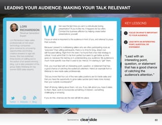 LEADING YOUR AUDIENCE: MAKING YOUR TALK RELEVANT 
hen was the last time you sat in a ridiculously boring 
presentation? If you’re like me, it happens far too often. 
Combat this business affliction by helping create better 
presentations yourself. 
Focus on what is important to the audience in front of you, and attempt to pique 
their curiosity. 
Because I present to multitasking sellers who are often participating more as 
“prisoners” than willing participants, there is no time for long, drawn-out, 
self-focused talking. Right from the start, I’ve found that a two-fold strategy is 
critical. I must admit that I’m far from perfect but seem to get better as time 
goes on, because the real key is in understanding your audience. My audience is 
much more specific now than it used to be. Hence, I’m starting to “get” them. 
First, you must lead with an interesting point, question, or statement that has 
a good chance of catching the audience’s attention. Here’s an example from a 
Webinar to new inside sales professionals: 
“Did you know that four out of five new sales positions are for inside sales and 
that you have the opportunity to grow sales quicker (and make more money) 
than your outside counterparts?” 
Start off strong, talking about them, not you. If you talk about you, have it relate 
to them. Next, work to incorporate something of interest—something 
challenging or amazing. 
If you do this, chances are the rest will fall into place. 
3 
KEY LESSONS 
1 
2 
FOCUS ON WHAT’S IMPORTANT 
TO YOUR AUDIENCE. 
LEAD WITH AN INTERESTING 
POINT, QUESTION, OR 
STATEMENT. 
“Lead with an 
interesting point, 
question, or statement 
that has a good chance 
of catching the 
audience’s attention.” 
Sponsored by: 80 
LORI 
RICHARDSON 
Revenue Generation 
Expert 
Lori Richardson helps sales 
professionals at mid-sized 
technology companies 
grow revenue by uncovering 
opportunities and finding 
creative answers to age-old 
issues. She has published 
three books on selling and is 
the author of an award-winning 
blog. Lori is also president of the 
group Sales Shebang for top 
women B2B sales experts. 
b 
Twitter I Website I Blog 
W 
 