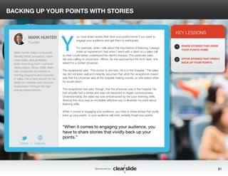 BACKING UP YOUR POINTS WITH STORIES 
ou must share stories that drive your points home if you want to 
engage your audience and get them to participate. 
For example, when I talk about the importance of listening, I always 
share an experience I had when I went with a client on a sales call 
so that I could better understand the client’s industry. This particular sales 
rep was calling on physicians’ offices. As she approached the front desk, she 
asked for a certain physician. 
The receptionist said, “The doctor is not here. He is in the hospital.” The sales 
rep did not listen well and instantly assumed that what the receptionist meant 
was that the physician was at the hospital making rounds, so she asked when 
he would return. 
The receptionist had said, though, that the physician was in the hospital. He 
had actually had a stroke and was not expected to regain consciousness. 
Understandably, the sales rep was embarrassed by her poor listening skills. 
Sharing this story was an incredibly effective way to illustrate my point about 
listening skills. 
When it comes to engaging your audience, you have to share stories that vividly 
back up your points, or your audience will most certainly forget your points. 
3 
KEY LESSONS 
1 
2 
SHARE STORIES THAT DRIVE 
YOUR POINTS HOME. 
OFFER STORIES THAT VIVIDLY 
BACK UP YOUR POINTS. 
“When it comes to engaging your audience, you 
have to share stories that vividly back up your 
points.” 
Sponsored by: 81 
MARK HUNTER 
Founder 
Mark Hunter helps companies 
identify better prospects, close 
more sales, and profitably 
build more long-term customer 
relationships. Since 1998, Mark 
has conducted thousands of 
training programs and keynotes 
in sales. He is best known for his 
ability to motivate and move an 
organization through his high-energy 
presentations. 
Twitter I Website 
Y 
 