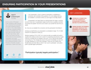 ENSURING PARTICIPATION IN YOUR PRESENTATIONS 
n any presentation, a key to audience participation is establishing a 
connection with members of the audience. I’m a firm believer that you 
can establish a connection before you even begin to formally present! 
A presentation can begin before an individual takes the stage or reaches 
the front of the room. A presentation begins the first time an audience member 
encounters the speaker. And this can be used to your benefit the next time you 
speak. 
So, how can you establish this connection and the participation that follows? 
Introduce yourself before your presentation is scheduled to begin. “Hi, I’m Matt 
Eventoff. It’s a pleasure to meet you.” 
Whether speaking to 30 or 300, I try to arrive as early as possible and position 
myself at the entrance of the room in which I’m presenting and introduce myself. 
If that isn’t possible and I am already in the room, I try to meet the few people 
surrounding me. This changes the mood in the room immediately, as now I am 
no longer speaking to a room full of strangers. There are now at least a few 
friendly faces and a few folks on whom I can count to participate—and partici-pation 
typically begets participation. 
3 
KEY LESSONS 
1 
2 
ESTABLISH A CONNECTION 
WITH THE AUDIENCE BY 
INTRODUCING YOURSELF 
BEFORE YOU BEGIN TALKING. 
ARRIVE AS EARLY AS POSSIBLE, 
AND GREET PEOPLE AT THE 
ENTRANCE OF THE ROOM IN 
WHICH YOU’LL BE SPEAKING. 
“Participation typically begets participation.” 
Sponsored by: 82 
MATT 
EVENTOFF 
Founder 
As the owner of Princeton 
Public Speaking, Matt Eventoff 
has conducted communication 
and public speaking training 
for clients in the United States 
and abroad, including Central 
America, the Middle East, and 
Asia. Matt has been cited by 
The New York Times, USA 
Today, and Forbes and has 
lectured about communication, 
messaging, and public 
speaking at universities. He is 
the professional advisor to the 
Princeton University student 
organization, Speak with Style. 
b 
Twitter I Website I Blog 
I 
 