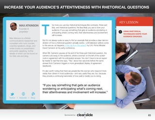 INCREASE YOUR AUDIENCE’S ATTENTIVENESS WITH RHETORICAL QUESTIONS 
he more you use key rhetorical techniques like contrasts, three-part 
lists, and rhetorical questions, the less likely you are to bore your 
audience. If you say something that gets an audience wondering or 
anticipating what’s coming next, their attentiveness and involvement 
will increase. 
But it’s not always quite so easy to find an example that provides a clear demon-stration 
of how a rhetorical question actually works—until television editors come 
to the rescue, as happens in this clip from the speech by U.K. Prime Minister 
David Cameron at his party conference. 
When Mr. Cameron pauses at the end of his three-part rhetorical question, the 
camera cuts away to the audience, where a woman on the left of the screen 
nods in agreement with his anticipated answer. You don’t have to be an expert 
lip-reader to see that she says, “Yes,” about two seconds before the same 
answer from Cameron triggers a more generalized display of agreement 
(applause). 
It’s also worth noting that there are people like this woman who respond more 
visibly than others in most audiences—and very useful they are, too, because 
they provide a continuing barometer of how well (or badly) you’re doing. 
3 
KEY LESSON 
1 USING RHETORICAL 
TECHNIQUES KEEPS YOUR 
AUDIENCE ENGAGED. 
“If you say something that gets an audience 
wondering or anticipating what’s coming next, 
their attentiveness and involvement will increase.” 
Sponsored by: 83 
MAX ATKINSON 
Founder & 
proprietor 
Max Atkinson is a British 
communications researcher and 
consultant who runs courses, 
coaches speakers, blogs, and 
writes books on presentation 
and public speaking, further 
details of which can be found on 
his Web site and blog. 
b 
Twitter I Website I Blog 
T 
 