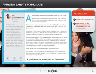 ARRIVING EARLY, STAYING LATE 
great presenter arrives early and leaves late. Be sure not to mix that up. 
Arriving early, go out into the audience and greet them. Don’t chat 
with management, the show organizers, or other presenters. Your 
audience is more important. 
Talk to as many as you can, and get to know them. What’s their name, their 
background? Why are they here today? What do they need to get from your 
presentation? 
Be sincere: This is not a trick. Believe that you’re going to make their lives bet-ter. 
For every person you chat with, 10 to 20 others will notice and listen in. It’s 
surprising how much empathy and support you can gather this way. 
I recently spoke before a group of administrative assistants from 30 city offices 
in the Bay Area of California. For the most part, my knowledge of them was 
abstract, from some summaries I’d received. In the few minutes before the 
presentation, through a half-dozen conversations, I had relevant backgrounds 
that I used to compose targeted questions and suggestions. Our interactive 
dialogue went smoothly, with tremendous participation. 
When people know you understand them, they open up more. 
And stay late, past any formal Q&A, to take additional direct questions. Not 
everyone feels comfortable talking in front of an audience. A hallway contact 
can lead to more opportunities. 
3 
KEY LESSONS 
1 
2 
ARRIVE EARLY AND LEAVE LATE. 
MAKE A POINT TO TALK 
TO AUDIENCE MEMBERS 
BEFORE AND AFTER THE 
PRESENTATION. 
“A great presenter arrives early and leaves late.” 
Sponsored by: 85 
RIC 
BRETSCHNEIDER 
Bon Vivant 
Consultant 
Ric Bretschneider is a 
technologist and problem solver 
whose interests outstretch his 
available time by a significant 
magnitude. Currently, he 
consults, making the world 
a safer place through better 
presenters. Ric spent 17 years 
on the Microsoft PowerPoint 
team, building features you love 
and fear. After leaving, Microsoft 
awarded him PowerPoint MVP 
status, and he’s been active in 
that program for four years. Ric 
blogs at ricbret.wordpress.com. 
b 
Twitter I Website I Blog 
A 
 