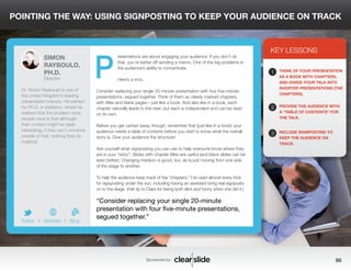 POINTING THE WAY: USING SIGNPOSTING TO KEEP YOUR AUDIENCE ON TRACK 
resentations are about engaging your audience. If you don’t do 
that, you’re better off sending a memo. One of the big problems is 
the audience’s ability to concentrate. 
Here’s a trick. 
Consider replacing your single 20-minute presentation with four five-minute 
presentations, segued together. Think of them as clearly marked chapters, 
with titles and blank pages—just like a book. And also like in a book, each 
chapter naturally leads to the next, but each is independent and can be read 
on its own. 
Before you get carried away, though, remember that (just like in a book) your 
audience needs a table of contents before you start to know what the overall 
story is. Give your audience the structure! 
Ask yourself what signposting you can use to help everyone know where they 
are in your “story”: Slides with chapter titles are useful (and black slides can be 
even better). Changing medium is good, too, as is just moving from one side 
of the stage to another. 
To help the audience keep track of the “chapters,” I’ve used almost every trick 
for signposting under the sun, including having an assistant bring real signposts 
on to the stage. (Hat tip to Clare for being both slick and funny when she did it.) 
3 
KEY LESSONS 
1 
2 
3 
THINK OF YOUR PRESENTATION 
AS A BOOK WITH CHAPTERS, 
AND DIVIDE YOUR TALK INTO 
SHORTER PRESENTATIONS (THE 
CHAPTERS). 
PROVIDE THE AUDIENCE WITH 
A “TABLE OF CONTENTS” FOR 
THE TALK. 
INCLUDE SIGNPOSTING TO 
KEEP THE AUDIENCE ON 
TRACK. 
“Consider replacing your single 20-minute 
presentation with four five-minute presentations, 
segued together.” 
Sponsored by: 86 
SIMON 
RAYBOULD, 
PH.D. 
Director 
Dr. Simon Raybould is one of 
the United Kingdom’s leading 
presentation trainers. He earned 
his Ph.D. in statistics, where he 
realized that the problem most 
people have is that although 
their content might be really 
interesting, if they can’t convince 
people of that, nothing they do 
matters! 
b 
Twitter I Website I Blog 
P 
 