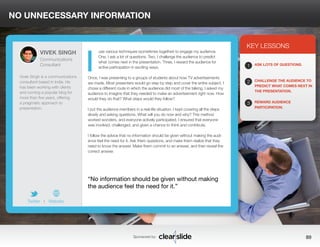NO UNNECESSARY INFORMATION 
use various techniques (sometimes together) to engage my audience. 
One, I ask a lot of questions. Two, I challenge the audience to predict 
what comes next in the presentation. Three, I reward the audience for 
active participation in exciting ways. 
Once, I was presenting to a groups of students about how TV advertisements 
are made. Most presenters would go step by step and cover the entire subject. I 
chose a different route in which the audience did most of the talking. I asked my 
audience to imagine that they needed to make an advertisement right now. How 
would they do that? What steps would they follow? 
I put the audience members in a real-life situation. I kept covering all the steps 
slowly and asking questions. What will you do now and why? This method 
worked wonders, and everyone actively participated. I ensured that everyone 
was involved, challenged, and given a chance to think and contribute. 
I follow the advice that no information should be given without making the audi-ence 
feel the need for it. Ask them questions, and make them realize that they 
need to know the answer. Make them commit to an answer, and then reveal the 
correct answer. 
3 
KEY LESSONS 
1 
2 
3 
ASK LOTS OF QUESTIONS. 
CHALLENGE THE AUDIENCE TO 
PREDICT WHAT COMES NEXT IN 
THE PRESENTATION. 
REWARD AUDIENCE 
PARTICIPATION. 
“No information should be given without making 
the audience feel the need for it.” 
Sponsored by: 89 
VIVEK SINGH 
Communications 
Consultant 
Vivek Singh is a communications 
consultant based in India. He 
has been working with clients 
and running a popular blog for 
more than five years, offering 
a pragmatic approach to 
presentation. 
Twitter I Website 
I 
 