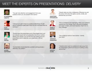 MEET THE EXPERTS ON PRESENTATIONS: DELIVERY 
Sponsored by: 9 
ALESSANDRA 
CIMATTI 
ALEX 
CEQUEA 
ALEX 
RISTER 
ALEXEI 
KAPTEREV 
ANASTASIA 
PRYANIKOVA 
ANGELA 
DEFINIS 
ANTHONY 
IANNARINO 
ARDATH 
ALBEE 
“You get more attention and engagement from your 
audience when you use people’s first names.” 
“Fire is contagious and captivating. When your audience 
experiences your energy, they’ll naturally be engaged 
and eager to listen, and most important, they’ll act on 
your message.” 
“Your audience wants to hear stories—namely, 
your story.” 
“I decide what I want my audience to take away from 
my presentation upfront and focus on building a story 
around that.” 
“I always try to get to know my audience beforehand. I’ll walk 
around, introduce myself, talk to them for a bit, and thank them for 
coming in.” 
“Endicott says that presentations are a three-legged stool, and 
we must give equal merit and preparation time to our content, 
delivery, and visuals. If you put the time into making sure your 
presentation stool is balanced, your presentation will truly 
resonate.” 
“A presentation should describe a problem-solving process— 
otherwise, why bother?” 
“Visuals make your story multisensory. Whenever you set 
the scene, think about the sights, sounds, smells, and 
textures they can evoke.” 
 