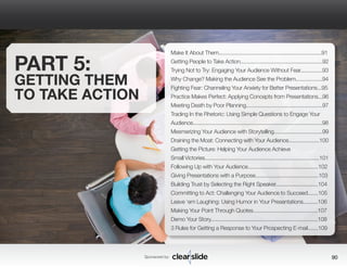 Sponsored by: 90 
PART 5: 
GETTING THEM 
TO TAKE ACTION 
Make It About Them......................................................................91 
Getting People to Take Action........................................................92 
Trying Not to Try: Engaging Your Audience Without Fear...............93 
Why Change? Making the Audience See the Problem..................94 
Fighting Fear: Channeling Your Anxiety for Better Presentations...95 
Practice Makes Perfect: Applying Concepts from Presentations...96 
Meeting Death by Poor Planning....................................................97 
Trading In the Rhetoric: Using Simple Questions to Engage Your 
Audience........................................................................................98 
Mesmerizing Your Audience with Storytelling.................................99 
Draining the Moat: Connecting with Your Audience.....................100 
Getting the Picture: Helping Your Audience Achieve 
Small Victories..............................................................................101 
Following Up with Your Audience................................................102 
Giving Presentations with a Purpose...........................................103 
Building Trust by Selecting the Right Speaker.............................104 
Committing to Act: Challenging Your Audience to Succeed.......105 
Leave ‘em Laughing: Using Humor in Your Presentations..........106 
Making Your Point Through Quotes............................................107 
Demo Your Story.........................................................................108 
3 Rules for Getting a Response to Your Prospecting E-mail.......109 
 