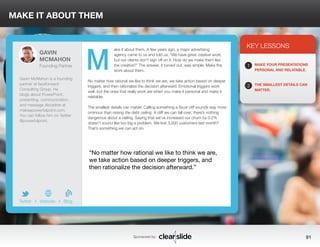 ake it about them. A few years ago, a major advertising 
agency came to us and told us, “We have great creative work, 
but our clients don’t sign off on it. How do we make them like 
the creative?” The answer, it turned out, was simple: Make the 
work about them. 
MAKE IT ABOUT THEM 
No matter how rational we like to think we are, we take action based on deeper 
triggers, and then rationalize the decision afterward. Emotional triggers work 
well, but the ones that really work are when you make it personal and make it 
relatable. 
The smallest details can matter. Calling something a fiscal cliff sounds way more 
ominous than raising the debt ceiling. A cliff we can fall over; there’s nothing 
dangerous about a ceiling. Saying that we’ve increased our churn by 0.2% 
doesn’t sound like too big a problem. We lost 3,000 customers last month? 
That’s something we can act on. 
3 
KEY LESSONS 
1 
2 
MAKE YOUR PRESENTATIONS 
PERSONAL AND RELATABLE. 
THE SMALLEST DETAILS CAN 
MATTER. 
“No matter how rational we like to think we are, 
we take action based on deeper triggers, and 
then rationalize the decision afterward.” 
Sponsored by: 91 
GAVIN 
MCMAHON 
Founding Partner 
Gavin McMahon is a founding 
partner at fassforward 
Consulting Group. He 
blogs about PowerPoint, 
presenting, communication, 
and message discipline at 
makeapowerfulpoint.com. 
You can follow him on Twitter 
@powerfulpoint. 
b 
Twitter I Website I Blog 
M 
 