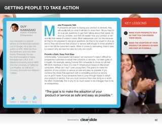 GETTING PEOPLE TO TAKE ACTION 
ake Prospects Talk 
If prospects are open to buying your product or services, they 
will usually tell you what it will take to close them. All you have to 
do is (a) ask questions to get them talking about their needs, (b) 
shut up, (c) listen, and then (d) explain how your product or ser-vice 
fills their needs (if indeed it does). Most salespeople can’t do this because 
(a) they’re not prepared to ask good questions, (b) they’re too stupid to shut up, 
and (c) they don’t know their product or service well enough to know whether it 
can in fact fill the customer’s needs. When it comes to rainmaking, there’s clear-ly 
a reason why we have two ears but only one mouth. 
Provide a Safe, Easy First Step 
Unfortunately, “unsuccessful rainmakers” (an oxymoron?) make it difficult for 
prospective customers to adopt their products or services. I’ve been guilty of 
it myself—for example, asking Fortune 500 companies to throw out all their 
MS-DOS machines in favor of a new IT infrastructure based on Macintosh 
computers. (What can I say? I was young then.) The goal is to make the 
adoption of your product or service as safe and easy as possible. If you 
combine this stress-free approach with a compelling product or service, 
you’ve got it made. If your prospects have to jump through hoops to adopt 
your product or service, then you must convince them that doing so is worth 
the effort. Incidentally, this is why it’s so much easier to be a blogger than to be 
an entrepreneur. 
3 
KEY LESSONS 
1 
2 
MAKE YOUR PROSPECTS TALK 
SO THAT YOU CAN ASSESS 
THEIR NEEDS. 
MAKE THE ADOPTION OF YOUR 
PRODUCT OR SERVICE AS SAFE 
AND EASY AS POSSIBLE. 
“The goal is to make the adoption of your 
product or service as safe and easy as possible.” 
Sponsored by: 92 
GUY 
KAWASAKI 
Author, Publisher, 
Entrepreneur 
Guy Kawasaki is a special 
advisor to the Motorola business 
unit of Google. He is also the 
author of APE, What the Plus!, 
Enchantment, and nine other 
books. Previously, he was 
the chief evangelist of Apple. 
Kawasaki has a B.A. from 
Stanford University and an MBA 
from the University of California, 
Los Angeles, as well as an 
honorary doctorate from Babson 
College. 
b 
Twitter I Website I Blog 
M 
 