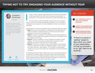 TRYING NOT TO TRY: ENGAGING YOUR AUDIENCE WITHOUT FEAR 
f there is a secret to “getting” people to take action as a result of your presentation, 
it’s that you should not try to “get” them to do anything. Just tell a story—a 
personal story—with authenticity. If they feel what you felt, they will take action. 
Of course, being an authentic storyteller is easier said than done. Although I 
have no more than an armchair understanding of Buddhism, the core concepts of 
mindfulness and compassion that comprise enlightenment strike me as the keys to 
authenticity. 
Using Noel Burch’s “Conscious Competence” learning model, let’s explore this analogy: 
• Stage I: Unconscious incompetence. A public speaker in this stage stands up 
without fear, delivers a terrible presentation, and then sits back down without 
awareness of how poor his or her speech went. 
• Stage II: Conscious incompetence. An individual knows that public speaking is a 
critical part of sharing ideas worth spreading, but they have not yet learned how to 
be an effective communicator. 
• Stage III: Conscious competence. I refer to individuals in this stage as “expert 
speakers.” They know, for example, to speak loudly and slowly or to make 
deliberate eye contact for three seconds in a random pattern. 
• Stage IV: Unconscious competence. Here is where Buddhism comes back into 
the picture. Individuals in this stage are “enlightened speakers;” they are “experts 
who speak” rather than “expert speakers.” To be mindful in a public speaking 
context is to be one with your content, free of expectations of what may result from 
your speech. 
The fascinating thing about being in Stage IV is that you do not get there by learning. 
You get there by unlearning. Watch young children speak: They inspire with great 
passion and know no fear. Enlightened speaking is inside all of us; we simply have 
to share stories and ideas we are passionate about with people we care about and 
without regard for what came before or what will come after. 
3 
KEY LESSONS 
1 
2 
3 
TELL A PERSONAL STORY TO 
HELP YOUR AUDIENCE 
EMPATHIZE. 
INSPIRE YOUR AUDIENCE WITH 
PASSION AND WITHOUT FEAR. 
SHARE STORIES AND IDEAS 
YOU’RE PASSIONATE ABOUT. 
“If there is a secret to 
“getting” people to 
take action as a result 
of your presentation, 
it’s that you shouldn’t 
try to “get” them to do 
anything.” 
Sponsored by: 93 
JEREMEY 
DONOVAN 
Principal 
Jeremey Donovan is Chief 
Marketing Officer of American 
Management Association 
International. He is the author 
of four books, including the 
international public speaking 
best seller, How to Deliver a 
TED Talk. 
Twitter I Website 
I 
 
