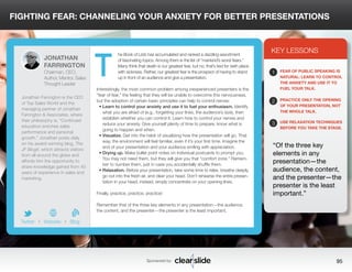 FIGHTING FEAR: CHANNELING YOUR ANXIETY FOR BETTER PRESENTATIONS 
he Book of Lists has accumulated and ranked a dazzling assortment 
of fascinating topics. Among them is the list of “mankind’s worst fears.” 
Many think that death is our greatest fear, but no, that’s tied for sixth place 
with sickness. Rather, our greatest fear is the prospect of having to stand 
up in front of an audience and give a presentation. 
Interestingly, the most common problem among inexperienced presenters is the 
“fear of fear,” the feeling that they will be unable to overcome this nervousness, 
but the adoption of certain basic principles can help to control nerves: 
• Learn to control your anxiety and use it to fuel your enthusiasm. Identify 
what you are afraid of (e.g., forgetting your lines, the audience’s size), then 
establish whether you can control it. Learn how to control your nerves and 
reduce your anxiety. Give yourself plenty of time to prepare; know what is 
going to happen and when. 
• Visualize. Get into the habit of visualizing how the presentation will go. That 
way, the environment will feel familiar, even if it’s your first time. Imagine the 
end of your presentation and your audience smiling with appreciation. 
• Drying up. Make bullet point notes on individual postcards to prompt you. 
You may not need them, but they will give you that “comfort zone.” Remem-ber 
to number them, just in case you accidentally shuffle them. 
• Relaxation. Before your presentation, take some time to relax, breathe deeply, 
go out into the fresh air, and clear your head. Don’t rehearse the entire presen-tation 
in your head; instead, simply concentrate on your opening lines. 
Finally, practice, practice, practice! 
Remember that of the three key elements in any presentation—the audience, 
the content, and the presenter—the presenter is the least important. 
3 
KEY LESSONS 
1 
FEAR OF PUBLIC SPEAKING IS 
NATURAL: LEARN TO CONTROL 
THE ANXIETY AND USE IT TO 
FUEL YOUR TALK. 
PRACTICE ONLY THE OPENING 
OF YOUR PRESENTATION, NOT 
THE WHOLE TALK. 
USE RELAXATION TECHNIQUES 
BEFORE YOU TAKE THE STAGE. 
“Of the three key 
elements in any 
presentation—the 
audience, the content, 
and the presenter—the 
presenter is the least 
important.” 
2 
3 
Sponsored by: 95 
JONATHAN 
FARRINGTON 
Chairman, CEO, 
Author, Mentor, Sales 
Thought Leader 
Jonathan Farrington is the CEO 
of Top Sales World and the 
managing partner of Jonathan 
Farrington & Associates, where 
their philosophy is, “Continued 
education enriches sales 
performance and personal 
growth.” Jonathan posts daily 
on his award-winning blog, The 
JF Blogit, which attracts visitors 
from all around the globe and 
affords him the opportunity to 
share knowledge gained from 40 
years of experience in sales and 
marketing. 
b 
Twitter I Website I Blog 
T 
 