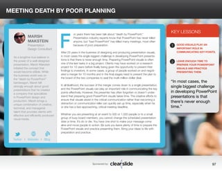 MEETING DEATH BY POOR PLANNING 
or years there has been talk about “death by PowerPoint.” 
Presentation industry experts know that PowerPoint has never killed 
anyone, but “bad PowerPoint” has killed many meetings, most often 
because of poor preparation. 
After 25 years in the business of designing and producing presentation visuals, 
in most cases the single biggest challenge in developing PowerPoint presenta-tions 
is that there is never enough time. Preparing PowerPoint visuals is often 
one of the last tasks in a big project. Clients may have worked on a research 
project for 10 years before finally being given the opportunity to present their 
findings to investors. In some cases, a group of people worked on and negoti-ated 
a merger for 10 months and in the final stages need to present the plan to 
the board of the two companies to seal the multi-million-dollar deal. 
In all likelihood, the success of the merger comes down to a single presentation, 
and the PowerPoint visuals can play an important role in communicating the key 
points effectively. However, the presenter has often forgotten or doesn’t under-stand 
that preparing good PowerPoint visuals takes time. The creative efforts to 
ensure that visuals assist in the critical communication rather than becoming a 
distraction or communication killer can quickly eat up time, especially when he 
or she has a fast-approaching, critical meeting deadline. 
Whether you are presenting at an event to 500 or 1,000 people or to a small 
group of busy board members, you cannot change the scheduled presentation 
date or time. It’s do or die. You have one shot to make your message come 
alive and move people to action. Be sure you leave plenty of time to prepare the 
PowerPoint visuals and practice presenting them. Bring your ideas to life with 
preparation and practice. 
3 
KEY LESSONS 
1 
2 
GOOD VISUALS PLAY AN 
IMPORTANT ROLE IN 
COMMUNICATING KEY POINTS. 
LEAVE ENOUGH TIME TO 
PREPARE YOUR POWERPOINT 
VISUALS AND PRACTICE 
PRESENTING THEM. 
“In most cases, the 
single biggest challenge 
in developing PowerPoint 
presentations is that 
there’s never enough 
time.” 
Sponsored by: 97 
MARSH 
MAKSTEIN 
Presentation 
Design Consultant 
As a longtime true believer in 
the power of a well-designed 
presentation, Marsh Makstein 
initiated the concept that 
would become eSlide. While 
the business world was on 
the “death by PowerPoint” 
bandwagon, Marsh felt 
strongly enough about good 
presentations that he created 
a company that specializes 
in PowerPoint design and 
production. Marsh brings a 
unique combination of creative, 
technical, and managerial 
talent that provides clients with 
effective and efficiently produced 
visual media. 
b 
Twitter I Website I Blog 
F 
 