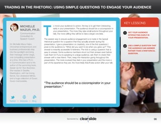TRADING IN THE RHETORIC: USING SIMPLE QUESTIONS TO ENGAGE YOUR AUDIENCE 
o move your audience to action, the key is to get them interacting 
early in your presentation. The audience should be a coconspirator in 
your presentation. The more they take small actions throughout your 
talk, the more willing they will be to take a larger one later. 
The easiest way to ensure audience engagement is to trade in the typical 
rhetorical question for a question that they actually answer during the 
presentation. I give a presentation on creativity; one of the first questions I 
pose to the audience is, “What did you want to be when you grew up?” This 
answer is instantly accessible to listeners. The trick is using a question that is 
easy to answer. Some audience members shout out their answer even before 
I ask them to! If you’re speaking to a large audience, ask them to share their 
answer with a new friend. Then, keep the interaction going throughout the 
presentation. The more involved they feel in your presentation and the more a 
part of the experience they are, the more likely they’ll take action after your talk. 
3 
KEY LESSONS 
1 
2 
GET YOUR AUDIENCE 
INTERACTING EARLY IN 
YOUR PRESENTATION. 
USE A SIMPLE QUESTION THAT 
THE AUDIENCE CAN ANSWER 
RATHER THAN A RHETORICAL 
QUESTION. 
“The audience should be a coconspirator in your 
presentation.” 
Sponsored by: 98 
MICHELLE 
MAZUR, PH.D. 
Communication 
Consultant & 
Speech Coach 
Dr. Michelle Mazur helps 
introverted entrepreneurs and 
business professionals step 
into the spotlight and bring 
their message center stage, 
one compelling presentation 
at a time. She has a Ph.D. 
in Communication and is the 
author of the upcoming book, 
Speak Up for Your Business. 
She resides in Seattle, 
Washington, with her loving 
fiancé, two obsessive felines, 
and a huge collection of Duran 
Duran memorabilia. 
b 
Twitter I Website I Blog 
T 
 