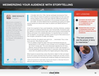 MESMERIZING YOUR AUDIENCE WITH STORYTELLING 
n the latter half of the 1700s, German astrologist and physician Franz 
Anton Mesmer treated his patients by looking deeply into their eyes and 
waving magnets in front of their faces. Mesmer believed that barriers in 
our bodies disrupted the natural flow of the processes that gave us life 
and health. He further believed that his penetrating eye gazing and object 
waving restored the natural order inside his patients and relieved all sorts of 
maladies. 
In fact, he is reported to have cured headaches, swooning, blindness, paralysis, 
and a long list of additional ailments (yes, even hemorrhoids). He became quite 
the celebrity, at one point touring major cities across Europe to demonstrate the 
efficacy and power of his medical advances. It is reported that as he worked 
with his patients, he would gain complete control not just of their actions but of 
their thoughts, perceptions of reality, and feelings. 
When he did this, the patients were said to be . . . mesmerized. Thus, a new 
word was born. Why should you care? 
• You’re unlikely to forget the origin of the word mesmerized because you 
learned about it in the context of a story. (At least, you’re more likely to remem-ber 
it than if I simply said, “The word mesmerized originates from Dr. Franz 
Mesmer, whose techniques became the basis for modern-day hypnotism.”) 
• The best presenters use the power of story to mesmerize, doing what the good 
doctor did to his patients but without the magnet waving and creepy staring. 
When buyers (or anyone) hear a story, they tend to relate it to their own experi-ences 
and conjure memories that stir emotions. People who can tell a convinc-ing 
story are the best at connecting with audiences deeply and inspiring action. 
* Edited and excerpted from Insight Selling: Surprising New Research on What Sales Winners Do 
Differently by Mike Schultz and John E. Doerr (Wiley, 2014). 
3 
KEY LESSONS 
1 
LISTENERS ARE MORE LIKELY 
TO REMEMBER A KEY POINT 
IF IT’S EMBEDDED IN AN 
INTERESTING STORY. 
2 
PRESENTERS WHO CAN TELL 
A CONVINCING STORY ARE 
BETTER AT CONNECTING WITH 
AUDIENCES. 
“The best presenters 
use the power of story 
to mesmerize.” 
Sponsored by: 99 
MIKE SCHULTZ 
President 
Mike Schultz is president of 
RAIN Group, a sales training, 
consulting, and coaching firm. 
He helps companies around 
the world unleash the sales 
potential of their teams. Mike 
is also author of the Wall 
Street Journal bestselling, 
Rainmaking Conversations: 
Influence, Persuade and Sell in 
Any Situation, and publisher of 
RainToday.com. 
b 
Twitter I Website I Blog 
I 
 
