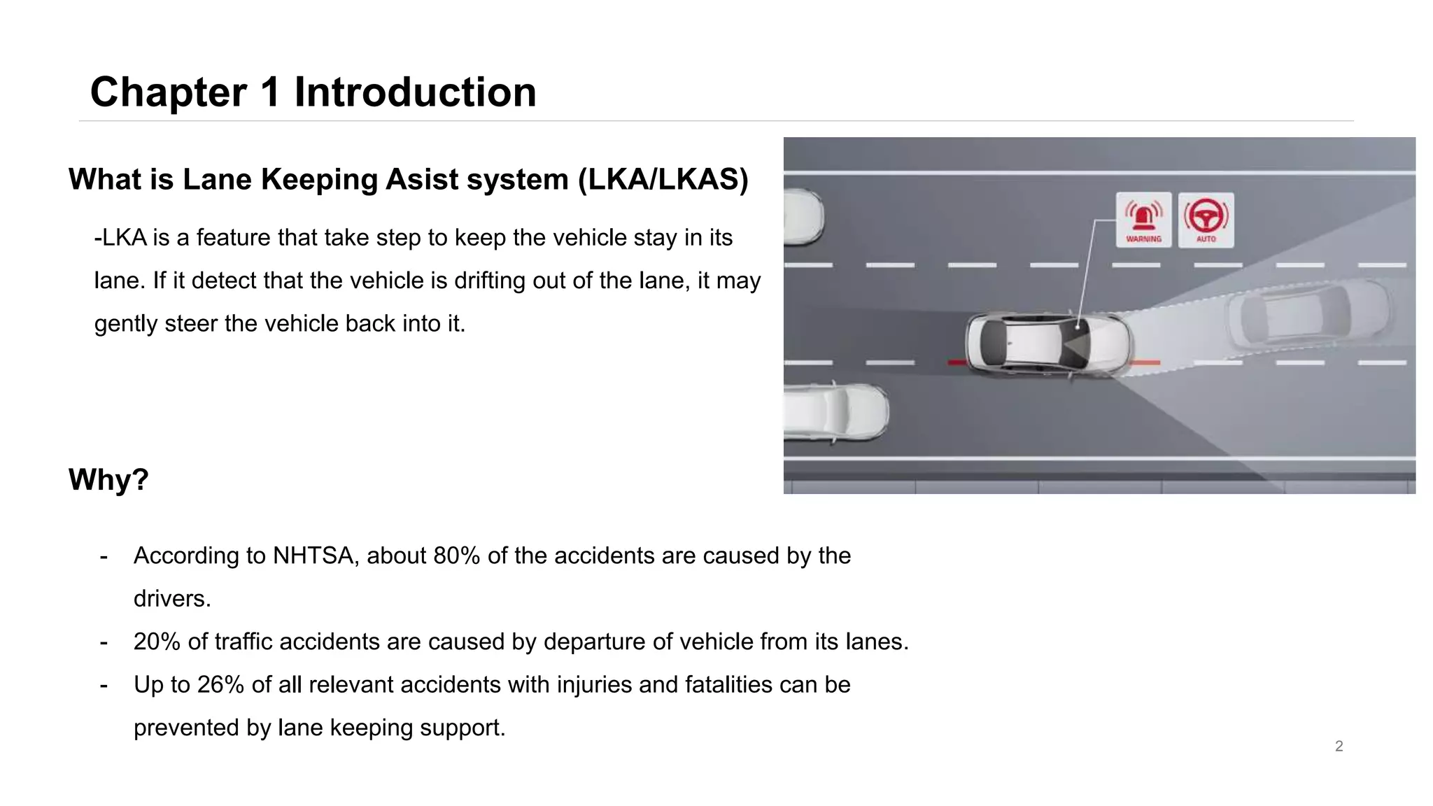 Chapter 1 Introduction
2
-LKA is a feature that take step to keep the vehicle stay in its
lane. If it detect that the vehicle is drifting out of the lane, it may
gently steer the vehicle back into it.
What is Lane Keeping Asist system (LKA/LKAS)
- According to NHTSA, about 80% of the accidents are caused by the
drivers.
- 20% of traffic accidents are caused by departure of vehicle from its lanes.
- Up to 26% of all relevant accidents with injuries and fatalities can be
prevented by lane keeping support.
Why?
 